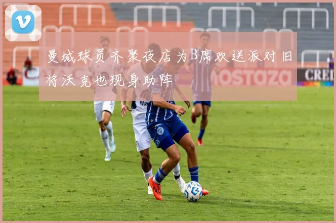 曼城球员齐聚夜店为B席欢送派对旧将沃克也现身助阵