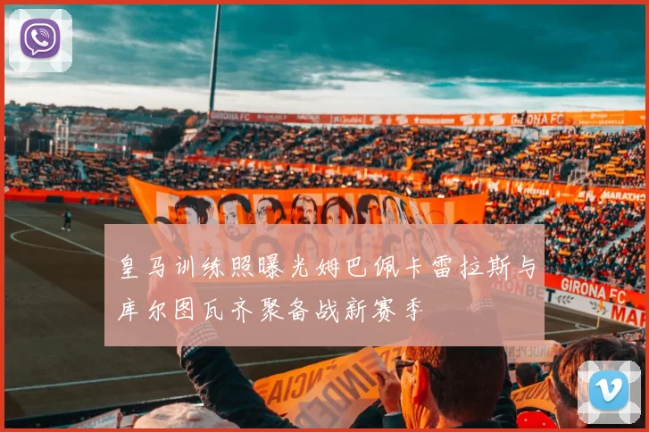 皇马训练照曝光姆巴佩卡雷拉斯与库尔图瓦齐聚备战新赛季