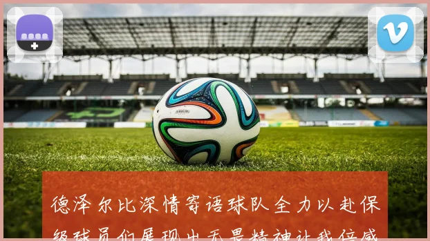 德泽尔比深情寄语球队全力以赴保级球员们展现出无畏精神让我倍感自豪
