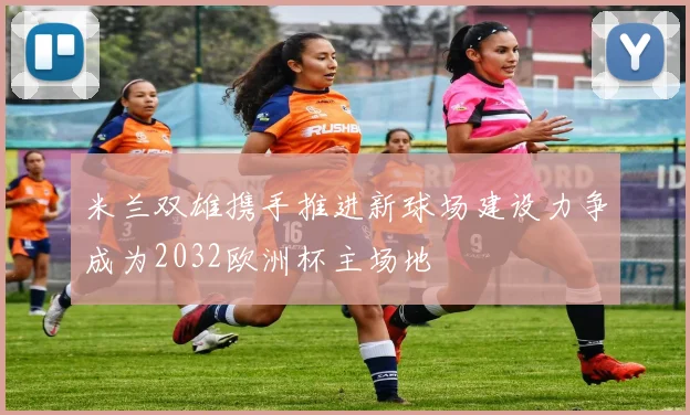 米兰双雄携手推进新球场建设力争成为2032欧洲杯主场地