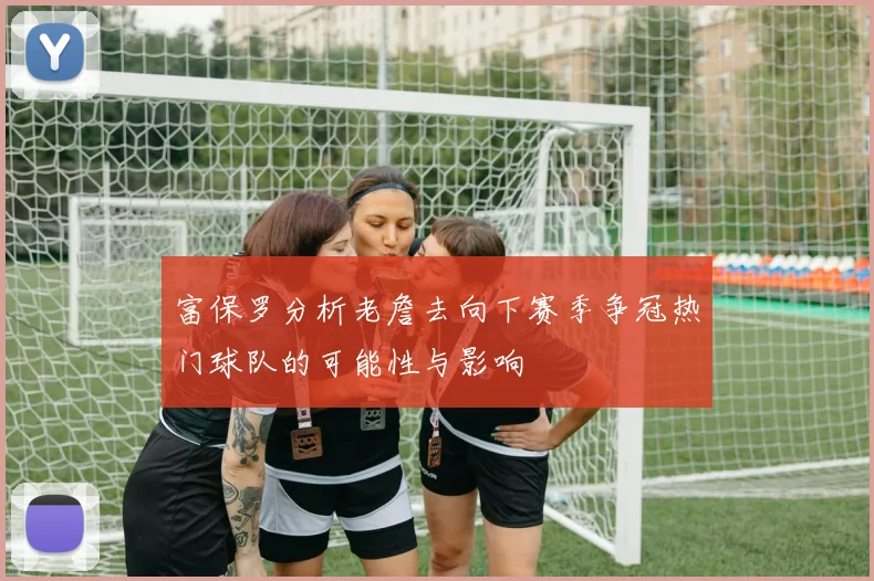 富保罗分析老詹去向下赛季争冠热门球队的可能性与影响