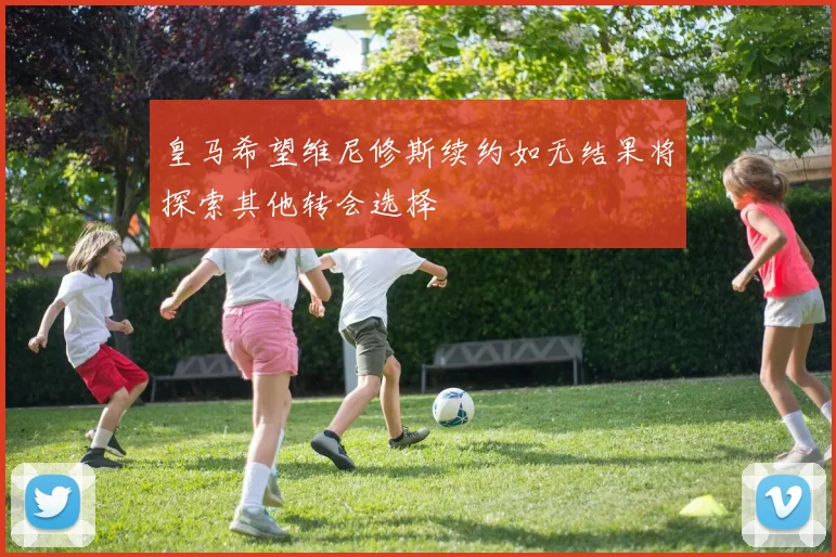 皇马希望维尼修斯续约如无结果将探索其他转会选择