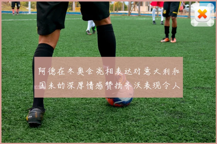 阿德在冬奥会亮相表达对意大利和国米的深厚情感赞扬齐沃表现令人惊喜