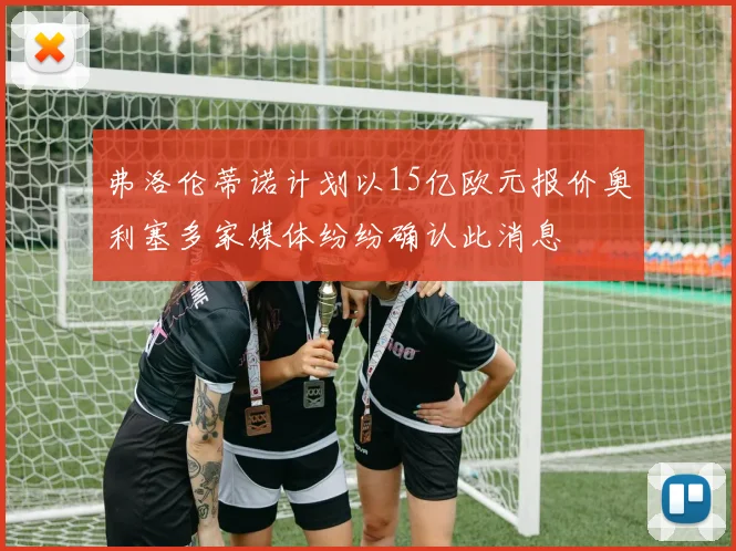 弗洛伦蒂诺计划以15亿欧元报价奥利塞多家媒体纷纷确认此消息