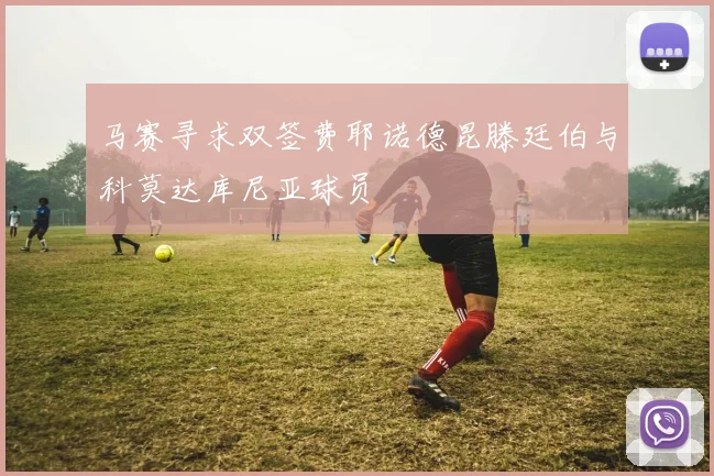 马赛寻求双签费耶诺德昆滕廷伯与科莫达库尼亚球员