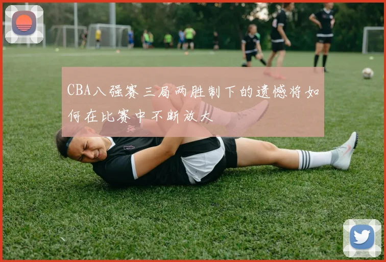 CBA八强赛三局两胜制下的遗憾将如何在比赛中不断放大
