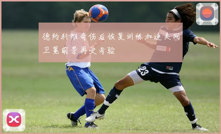 德约科维奇伤后恢复训练加速美网卫冕前景再受考验