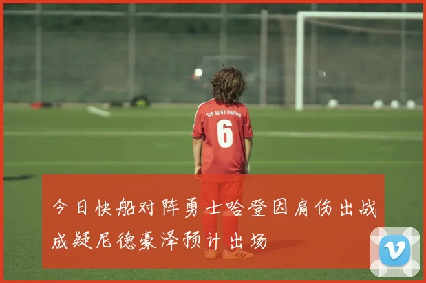 今日快船对阵勇士哈登因肩伤出战成疑尼德豪泽预计出场