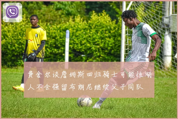 费舍尔谈詹姆斯回归骑士可能性湖人不会强留布朗尼继续父子同队
