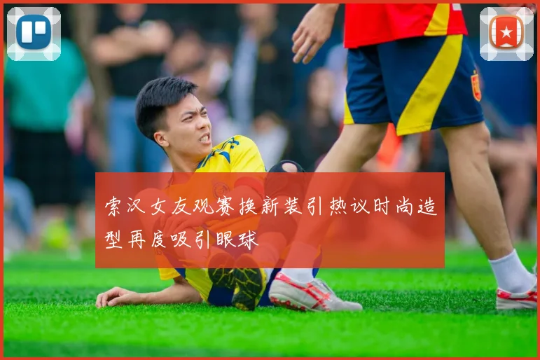 索汉女友观赛换新装引热议时尚造型再度吸引眼球