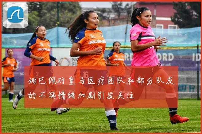 姆巴佩对皇马医疗团队和部分队友的不满情绪加剧引发关注