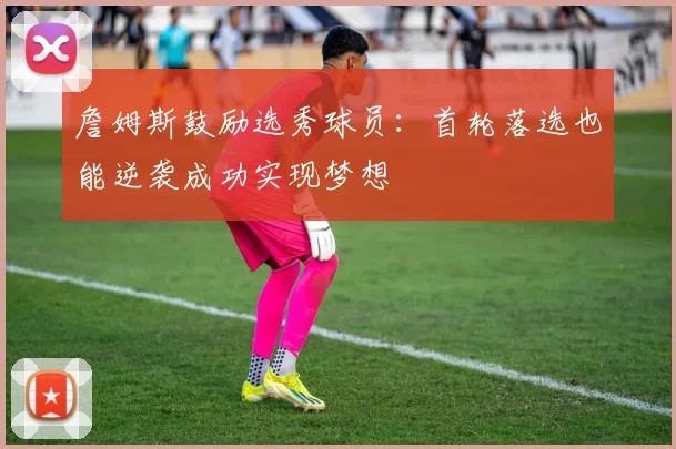 詹姆斯鼓励选秀球员:首轮落选也能逆袭成功实现梦想
