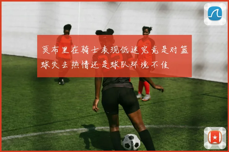 莫布里在骑士表现低迷究竟是对篮球失去热情还是球队环境不佳