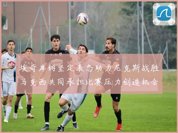 埃奇库姆坚定表态助力尼克斯战胜马克西共同承担比赛压力创造机会