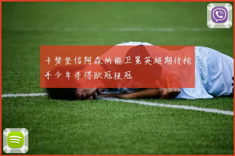 卡努坚信阿森纳能卫冕英超期待枪手今年夺得欧冠桂冠