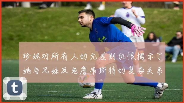 珍妮对所有人的无差别仇恨揭示了她与兄妹及老詹韦斯特的复杂关系