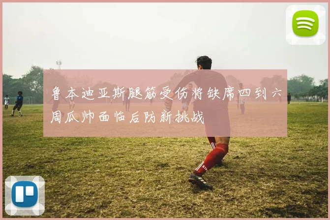 鲁本迪亚斯腿筋受伤将缺席四到六周瓜帅面临后防新挑战
