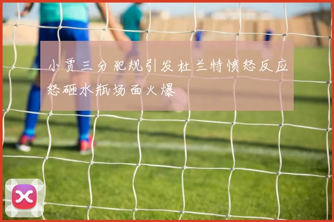 小贾三分犯规引发杜兰特愤怒反应怒砸水瓶场面火爆
