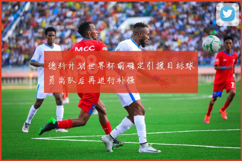 德科计划世界杯前确定引援目标球员离队后再进行补强